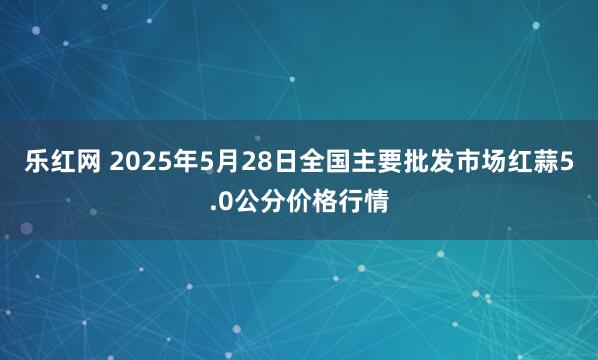 乐红网 2025年5月28日全国主要批发市场红蒜5.0公分价格行情