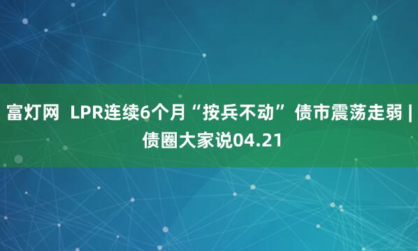富灯网  LPR连续6个月“按兵不动” 债市震荡走弱 | 债圈大家说04.21