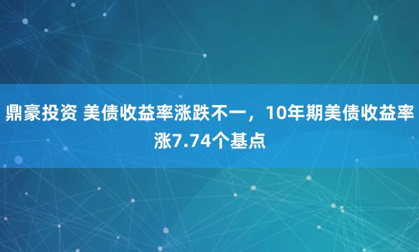鼎豪投资 美债收益率涨跌不一，10年期美债收益率涨7.74个基点