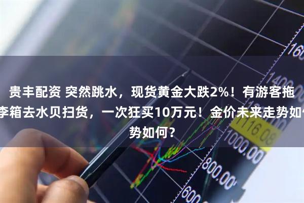 贵丰配资 突然跳水，现货黄金大跌2%！有游客拖行李箱去水贝扫货，一次狂买10万元！金价未来走势如何？
