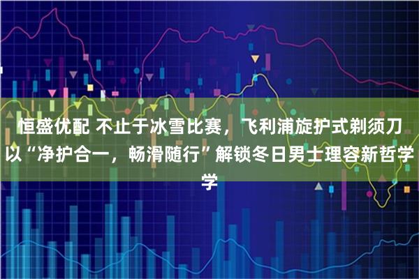 恒盛优配 不止于冰雪比赛，飞利浦旋护式剃须刀以“净护合一，畅滑随行”解锁冬日男士理容新哲学