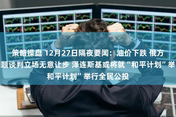 策略操盘 12月27日隔夜要闻：油价下跌 俄方就乌克兰问题谈判立场无意让步 泽连斯基或将就“和平计划”举行全民公投