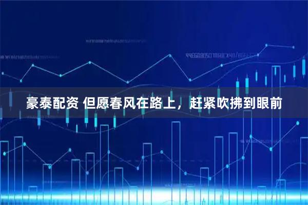 豪泰配资 但愿春风在路上，赶紧吹拂到眼前