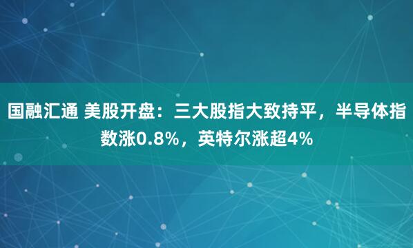 国融汇通 美股开盘：三大股指大致持平，半导体指数涨0.8%，英特尔涨超4%