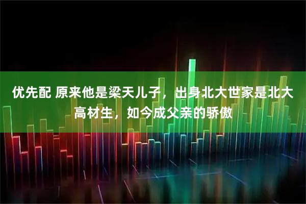 优先配 原来他是梁天儿子，出身北大世家是北大高材生，如今成父亲的骄傲