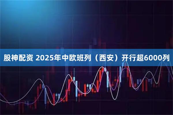股神配资 2025年中欧班列（西安）开行超6000列