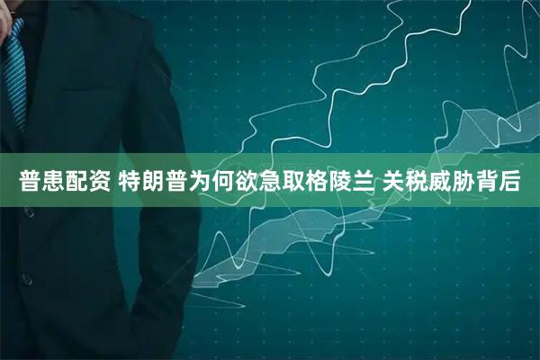 普患配资 特朗普为何欲急取格陵兰 关税威胁背后