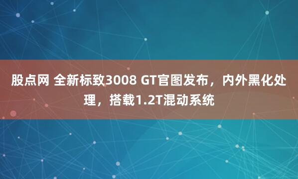 股点网 全新标致3008 GT官图发布，内外黑化处理，搭载1.2T混动系统