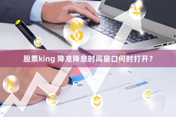 股票king 降准降息时间窗口何时打开？