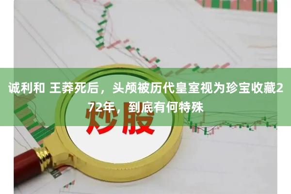 诚利和 王莽死后，头颅被历代皇室视为珍宝收藏272年，到底有何特殊