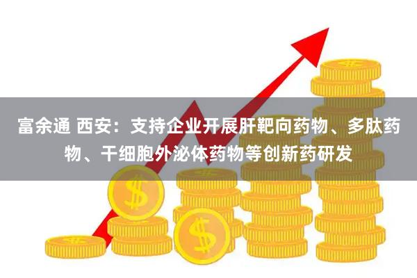 富余通 西安：支持企业开展肝靶向药物、多肽药物、干细胞外泌体药物等创新药研发