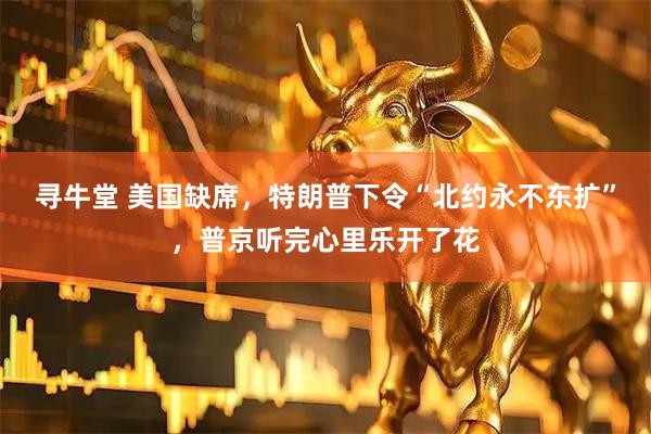 寻牛堂 美国缺席，特朗普下令“北约永不东扩”，普京听完心里乐开了花