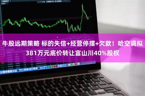牛股远期策略 标的失信+经营停摆+欠款！哈空调拟381万元底价转让富山川40%股权