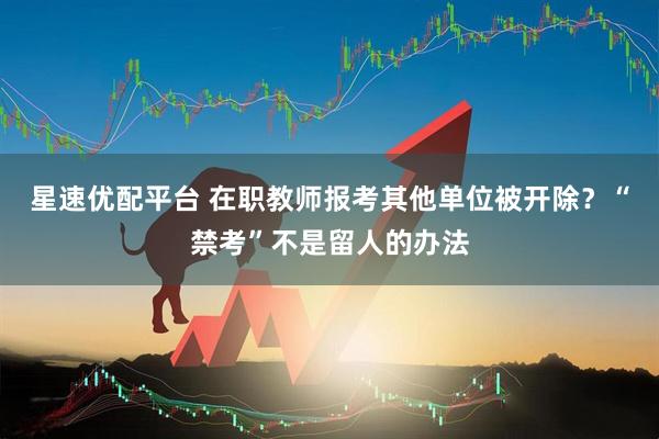 星速优配平台 在职教师报考其他单位被开除？“禁考”不是留人的办法