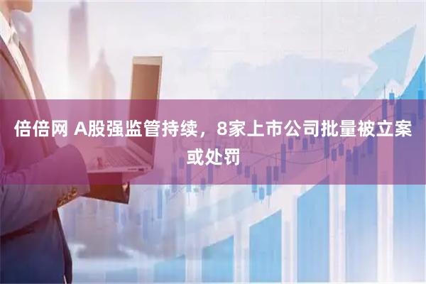倍倍网 A股强监管持续，8家上市公司批量被立案或处罚