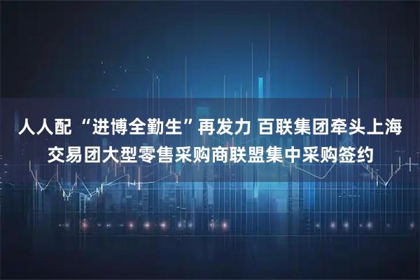人人配 “进博全勤生”再发力 百联集团牵头上海交易团大型零售采购商联盟集中采购签约