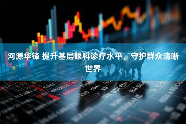 河源华锋 提升基层眼科诊疗水平，守护群众清晰世界
