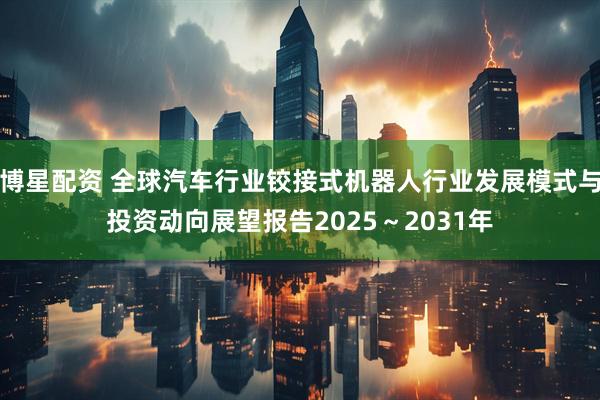 博星配资 全球汽车行业铰接式机器人行业发展模式与投资动向展望报告2025～2031年