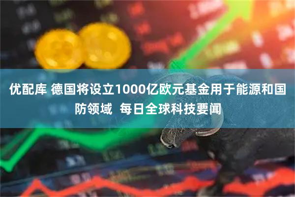 优配库 德国将设立1000亿欧元基金用于能源和国防领域  每日全球科技要闻