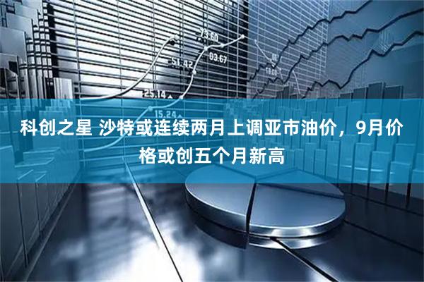 科创之星 沙特或连续两月上调亚市油价，9月价格或创五个月新高