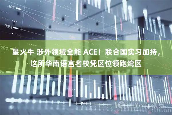 星火牛 涉外领域全能 ACE！联合国实习加持，这所华南语言名校凭区位领跑湾区